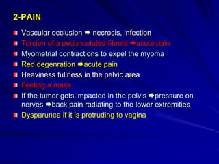 2-PAIN
Vascular occlusion  necrosis, infection
Torsion of a pedunculated fibroid acute pain
Myometrial contractions to expel the myoma
Red degenration acute pain
Heaviness fullness in the pelvic area
Feeling a mass
If the tumor gets impacted in the pelvis pressure on
nerves back pain radiating to the lower extremities
Dysparunea if it is protruding to vagina
 