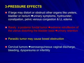 3-PRESSURE EFFECTS
If large may distort or obstruct other organs like ureters,
bladder or rectum urinary symptoms, hydroureter,
constipation, pelvic venous congestion & LL edema
Rarely a posterior fundal tumor extreme retroflexion of
the uterus distorting the bladder base urinary retention
Parasitic tumor may cause bowel obstruction
Cervical tumors serosanguineous vaginal discharge,
bleeding, dyspareunia or infertility
 