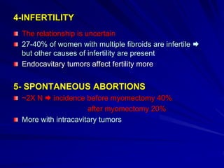 4-INFERTILITY
The relationship is uncertain
27-40% of women with multiple fibroids are infertile 
but other causes of infertility are present
Endocavitary tumors affect fertility more
5- SPONTANEOUS ABORTIONS
~2X N  incidence before myomectomy 40%
after myomectomy 20%
More with intracavitary tumors
 