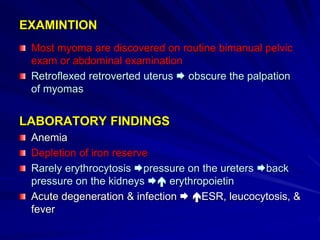 EXAMINTION
Most myoma are discovered on routine bimanual pelvic
exam or abdominal examination
Retroflexed retroverted uterus  obscure the palpation
of myomas
LABORATORY FINDINGS
Anemia
Depletion of iron reserve
Rarely erythrocytosis pressure on the ureters back
pressure on the kidneys  erythropoietin
Acute degeneration & infection  ESR, leucocytosis, &
fever
 
