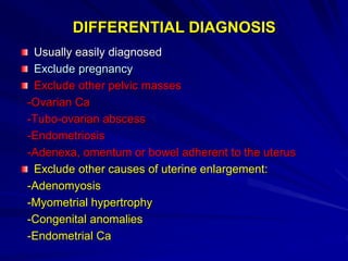 DIFFERENTIAL DIAGNOSIS
Usually easily diagnosed
Exclude pregnancy
Exclude other pelvic masses
-Ovarian Ca
-Tubo-ovarian abscess
-Endometriosis
-Adenexa, omentum or bowel adherent to the uterus
Exclude other causes of uterine enlargement:
-Adenomyosis
-Myometrial hypertrophy
-Congenital anomalies
-Endometrial Ca
 