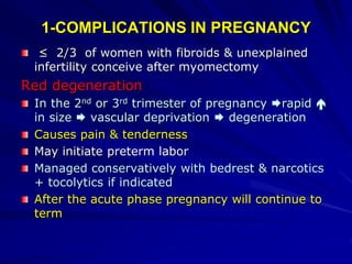 1-COMPLICATIONS IN PREGNANCY
≥ 2/3 of women with fibroids & unexplained
infertility conceive after myomectomy
Red degeneration
In the 2nd or 3rd trimester of pregnancy rapid 
in size  vascular deprivation  degeneration
Causes pain & tenderness
May initiate preterm labor
Managed conservatively with bedrest & narcotics
+ tocolytics if indicated
After the acute phase pregnancy will continue to
term
 