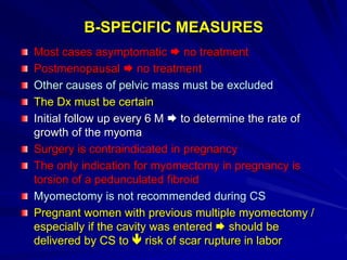 B-SPECIFIC MEASURES
Most cases asymptomatic  no treatment
Postmenopausal  no treatment
Other causes of pelvic mass must be excluded
The Dx must be certain
Initial follow up every 6 M  to determine the rate of
growth of the myoma
Surgery is contraindicated in pregnancy
The only indication for myomectomy in pregnancy is
torsion of a pedunculated fibroid
Myomectomy is not recommended during CS
Pregnant women with previous multiple myomectomy /
especially if the cavity was entered  should be
delivered by CS to  risk of scar rupture in labor
 