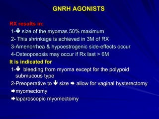 GNRH AGONISTS
RX results in:
1- size of the myomas 50% maximum
2- This shrinkage is achieved in 3M of RX
3-Amenorrhea & hypoestrogenic side-effects occur
4-Osteopososis may occur if Rx last > 6M
It is indicated for
1- bleeding from myoma except for the polypoid
submucous type
2-Preoperative to  size  allow for vaginal hysterectomy
myomectomy
laparoscopic myomectomy
 