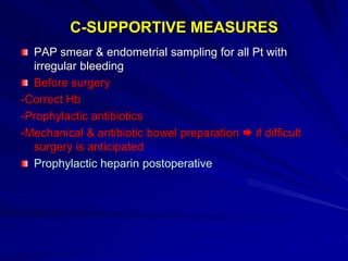 C-SUPPORTIVE MEASURES
PAP smear & endometrial sampling for all Pt with
irregular bleeding
Before surgery
-Correct Hb
-Prophylactic antibiotics
-Mechanical & antibiotic bowel preparation  if difficult
surgery is anticipated
Prophylactic heparin postoperative
 