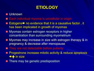 ETIOLOGY
Unknown
Each individual myoma is unicellular in origin
Estogens no evidence that it is a causative factor , it
has been implicated in growth of myomas
Myomas contain estrogen receptors in higher
concentration than surrounding myometrium
Myomas may increase in size with estrogen therapy & in
pregnancy & decrease after menopause
They are not detectable before puberty
Progestrone increase mitotic activity & reduce apoptosis
 in size
There may be genetic predisposition
 