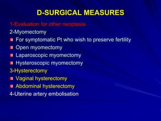 D-SURGICAL MEASURES
1-Evaluation for other neoplasia
2-Myomectomy
For symptomatic Pt who wish to preserve fertility
Open myomectomy
Laparoscopic myomectomy
Hysteroscopic myomectomy
3-Hysterectomy
Vaginal hysterectomy
Abdominal hysterectomy
4-Uterine artery embolisation
 