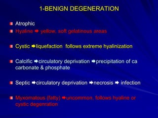 1-BENIGN DEGENERATION
Atrophic
Hyaline  yellow, soft gelatinous areas
Cystic liquefaction follows extreme hyalinization
Calcific circulatory deprivation precipitation of ca
carbonate & phosphate
Septic circulatory deprivation necrosis  infection
Myxomatous (fatty) uncommon, follows hyaline or
cystic degenration
 