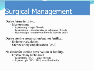 Desire future fertility…
 Myomectomy
 Laparotomy – larger fibroids
 Laparoscopic – pedunculated or subserosal fibroids
 Hysteroscopic – submucosal fibroids, >50% in cavity
Desire uterine preservation but not fertility…
 Endometrial ablation
 Uterine artery emboloization (UAE)
No desire for uterine preservation or fertility…
 Hysterectomy (definitive)
 Laparotomy (TAH) – larger fibroids
 Laparascopic (TVH, TLH) – smaller fibroids
Surgical Management
 