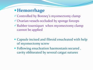 Hemorrhage
Controlled by Bonney’s myomectomy clamp
Ovarian vessels occluded by sponge forceps
Rubber tourniquet when myomectomy clamp
cannot be applied
 Capsule incised and fibroid enucleated with help
of myomectomy screw
 Following enucleation haemostasis secured ,
cavity obliterated by several catgut sutures
 