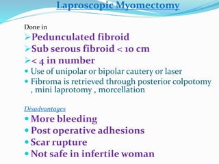 Laproscopic Myomectomy
Done in
Pedunculated fibroid
Sub serous fibroid < 10 cm
< 4 in number
 Use of unipolar or bipolar cautery or laser
 Fibroma is retrieved through posterior colpotomy
, mini laprotomy , morcellation
Disadvantages
 More bleeding
 Post operative adhesions
 Scar rupture
 Not safe in infertile woman
 