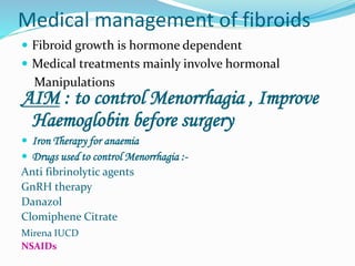 Medical management of fibroids
 Fibroid growth is hormone dependent
 Medical treatments mainly involve hormonal
Manipulations
AIM : to control Menorrhagia , Improve
Haemoglobin before surgery
 Iron Therapy for anaemia
 Drugs used to control Menorrhagia :-
Anti fibrinolytic agents
GnRH therapy
Danazol
Clomiphene Citrate
Mirena IUCD
NSAIDs
 