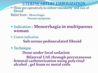 UTERINE ARTERY EMBOLIZATION
 Done pre operatively to reduce vascularity and size of
fibroid
Relief from - Menorrhagia
Pressure symptoms
 Indication - Menorrhagia in multiparous
woman
 Contra indication
Sub serous pedunculated fibroid
 Technique
Done under local sedation
Bilateral UAE through percutaneous
femoral catheterization using polyvinyl
alcohol , gel foam or metal coils
 
