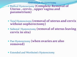 Abdominal Hysterectomy
 Radical Hysterectomy (Complete Removal of
Uterus , cervix , upper vagina and
parametrium)
 Total Hysterectomy(removal of uterus and cervix
without oopherectomy)
 Subtotal Hysterectomy (removal of uterus leaving
cervix in situ)
 Pan Hysterectomy (when ovaries are also
removed)
 Extended and Wertheim’s Hysterectomy
 