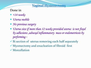 Vaginal Hysterectomy
Done in
 <14 weeks
 Uterus mobile
 No previous surgery
 Uterus size if more than 12 weeks provided uterus is not fixed
by adhesions ,adnexal inflammatory mass or endometriosis by
performing -
 Bi section of uterus removing each half separately
 Myomectomy and enucleation of fibroid first
 Morcellation
 