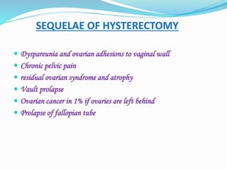 SEQUELAE OF HYSTERECTOMY
 Dyspareunia and ovarian adhesions to vaginal wall
 Chronic pelvic pain
 residual ovarian syndrome and atrophy
 Vault prolapse
 Ovarian cancer in 1% if ovaries are left behind
 Prolapse of fallopian tube
 