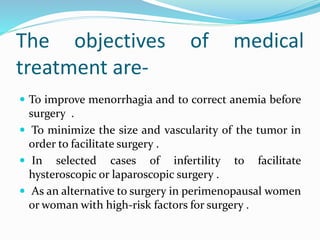 The objectives of medical
treatment are-
 To improve menorrhagia and to correct anemia before
surgery .
 To minimize the size and vascularity of the tumor in
order to facilitate surgery .
 In selected cases of infertility to facilitate
hysteroscopic or laparoscopic surgery .
 As an alternative to surgery in perimenopausal women
or woman with high-risk factors for surgery .
 