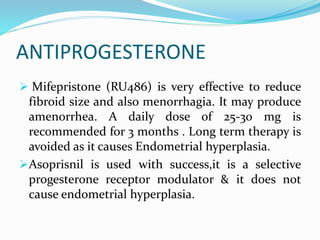 ANTIPROGESTERONE
 Mifepristone (RU486) is very effective to reduce
fibroid size and also menorrhagia. It may produce
amenorrhea. A daily dose of 25-30 mg is
recommended for 3 months . Long term therapy is
avoided as it causes Endometrial hyperplasia.
Asoprisnil is used with success,it is a selective
progesterone receptor modulator & it does not
cause endometrial hyperplasia.
 