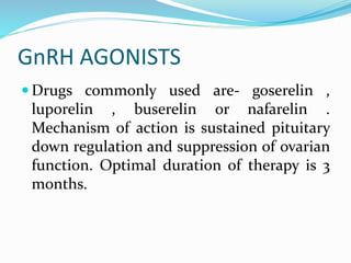 GnRH AGONISTS
 Drugs commonly used are- goserelin ,
luporelin , buserelin or nafarelin .
Mechanism of action is sustained pituitary
down regulation and suppression of ovarian
function. Optimal duration of therapy is 3
months.
 