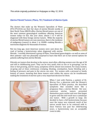 This article originally published on Hubpages on May 12, 2010.



Uterine Fibroid Tumors | Plano, TX | Treatment of Uterine Cysts
 
 
The  doctors  that  make  up  the  Women’s  Specialists  of  Plano 
(972.379.2416)  see  their  fair  share  of  uterine  fibroids  weekly  at 
their North Texas OBGYN office. Uterine fibroid tumors are one of 
the  most  common  gynecological  conditions  affecting  American 
women  today—in  fact,  this  year  alone,  almost  1  in  4  will  be 
diagnosed with these benign uterine tumors.  While the majority 
of uterine fibroid tumors are non‐cancerous, there is the incidence 
of  malignancy  (cancer)  in  about  1  in  10,000—making  fibroids  a 
worrisome diagnosis for thousands of women. 
 
Not  too  long  ago,  most  American  women  were  sent  down  the 
road  of  having  a  hysterectomy  when  diagnosed  with  uterine 
fibroids.  I recently interviewed a group of Plano, Texas‐based gynecologists—as well as some of 
their  patients—and  was  pleasantly  surprised  to  learn  that  there  are  in  fact  several  options  for 
patients suffering from uterine fibroids.   
 
Fibroids are tumors that develop in the uterus, most often, affecting women over the age of 30 
and  still  in  childbearing  years.  They  can  be  very  small,  exist  as  one  or  in  groupings,  can  be 
slow or fast growing, and for many, symptoms will be almost non‐existent. For many women, 
on‐going  and  at  times  continuous  cramping,  bloating,  constipation,  heavy  bleeding  and  a 
feeling  of  pressure  and  pain  in  the  uterus  can  exist.    For  women  with  a  personal  or  family 
history  of  cancer,  knowing  that  these  tumors  exist  within  the  uterus  can  be  troublesome 
making the treatment of uterine cysts a very important decision for them.  
 
                                                         When  I  met  with  Patricia,  a  patient  of  Dr. 
                                                         Murray  Fox,  a  physician  with  the  Women’s 
                                                         Specialists  of  Plano  practice,  she  described 
                                                         symptoms  that  sounded  more  like  a 
                                                         pregnancy  than  a  uterine  fibroid.    Her  non‐
                                                         cancerous  uterine  tumors  presented 
                                                         themselves years earlier and over time began 
                                                         to grow until the end result was a cantaloupe 
                                                         size  tumor.    With  a  growth  so  large,  she 
                                                         decided  to  have  a  full  hysterectomy  because 
                                                         once  the  tumor  was  removed,  much  of  her 
                                                         uterus  would  have  to  be  removed  with  it. 
                                                         Since  Patricia  was  past  her  child‐bearing 
                                                         years,  a  hysterectomy  was  an  acceptable 
                                                         route to take.    
 
 