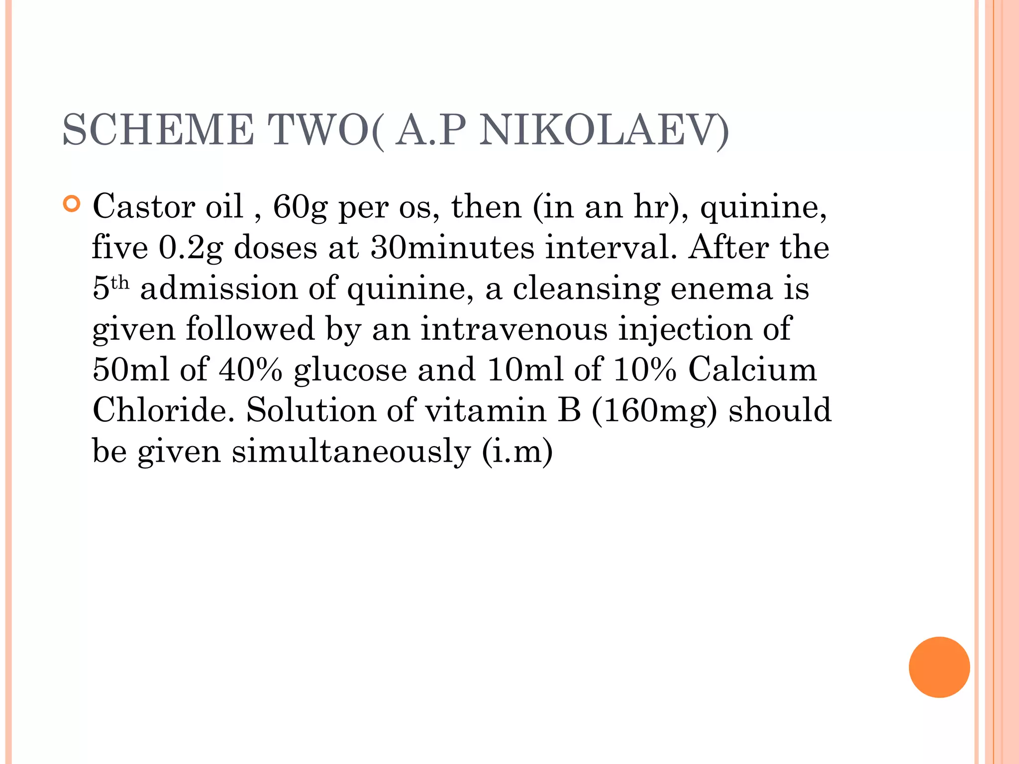 SCHEME TWO( A.P NIKOLAEV) Castor oil , 60g per os, then (in an hr), quinine, five 0.2g doses at 30minutes interval. After the 5 th  admission of quinine, a cleansing enema is given followed by an intravenous injection of 50ml of 40% glucose and 10ml of 10% Calcium Chloride. Solution of vitamin B (160mg) should be given simultaneously (i.m) 