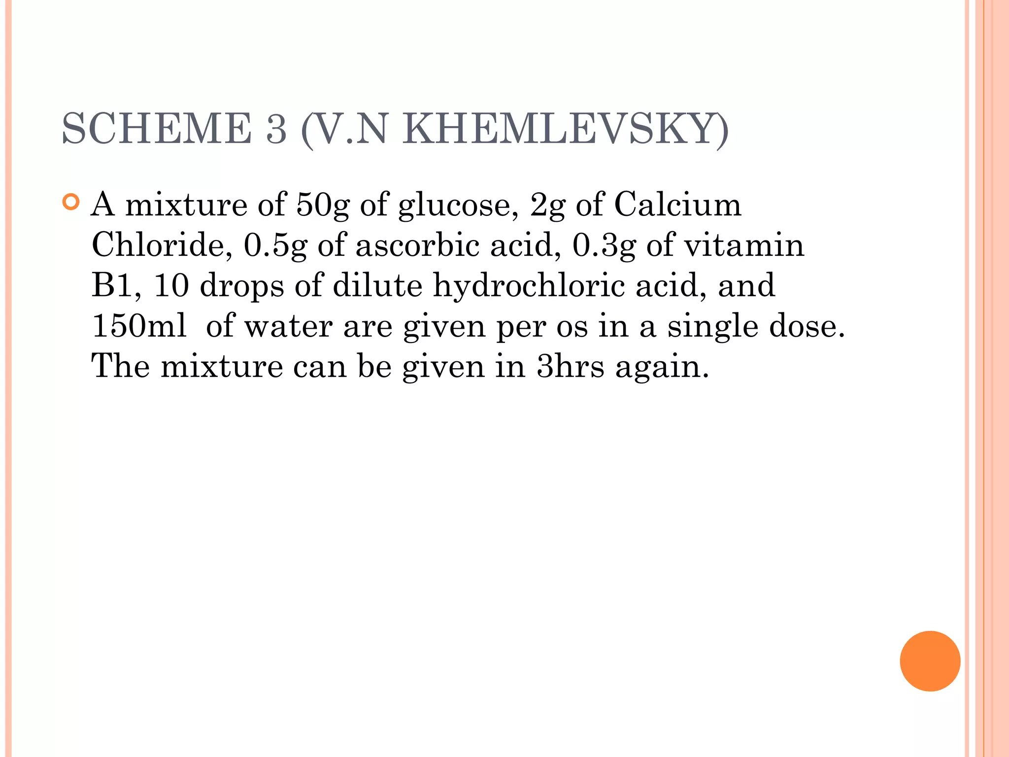 SCHEME 3 (V.N KHEMLEVSKY) A mixture of 50g of glucose, 2g of Calcium Chloride, 0.5g of ascorbic acid, 0.3g of vitamin B1, 10 drops of dilute hydrochloric acid, and 150ml  of water are given per os in a single dose. The mixture can be given in 3hrs again. 