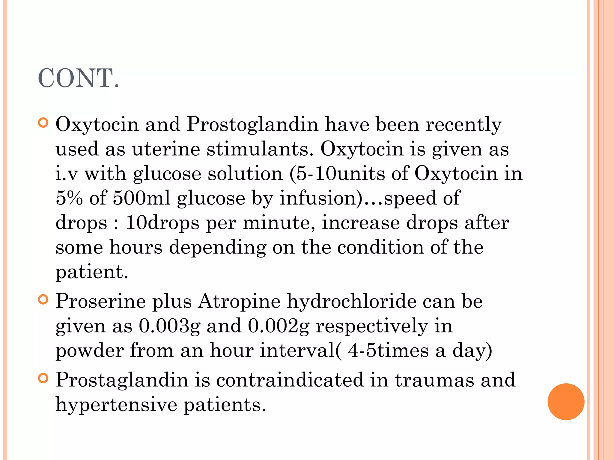 CONT. Oxytocin and Prostoglandin have been recently used as uterine stimulants. Oxytocin is given as i.v with glucose solution (5-10units of Oxytocin in 5% of 500ml glucose by infusion)…speed of drops : 10drops per minute, increase drops after some hours depending on the condition of the patient. Proserine plus Atropine hydrochloride can be given as 0.003g and 0.002g respectively in powder from an hour interval( 4-5times a day) Prostaglandin is contraindicated in traumas and hypertensive patients. 