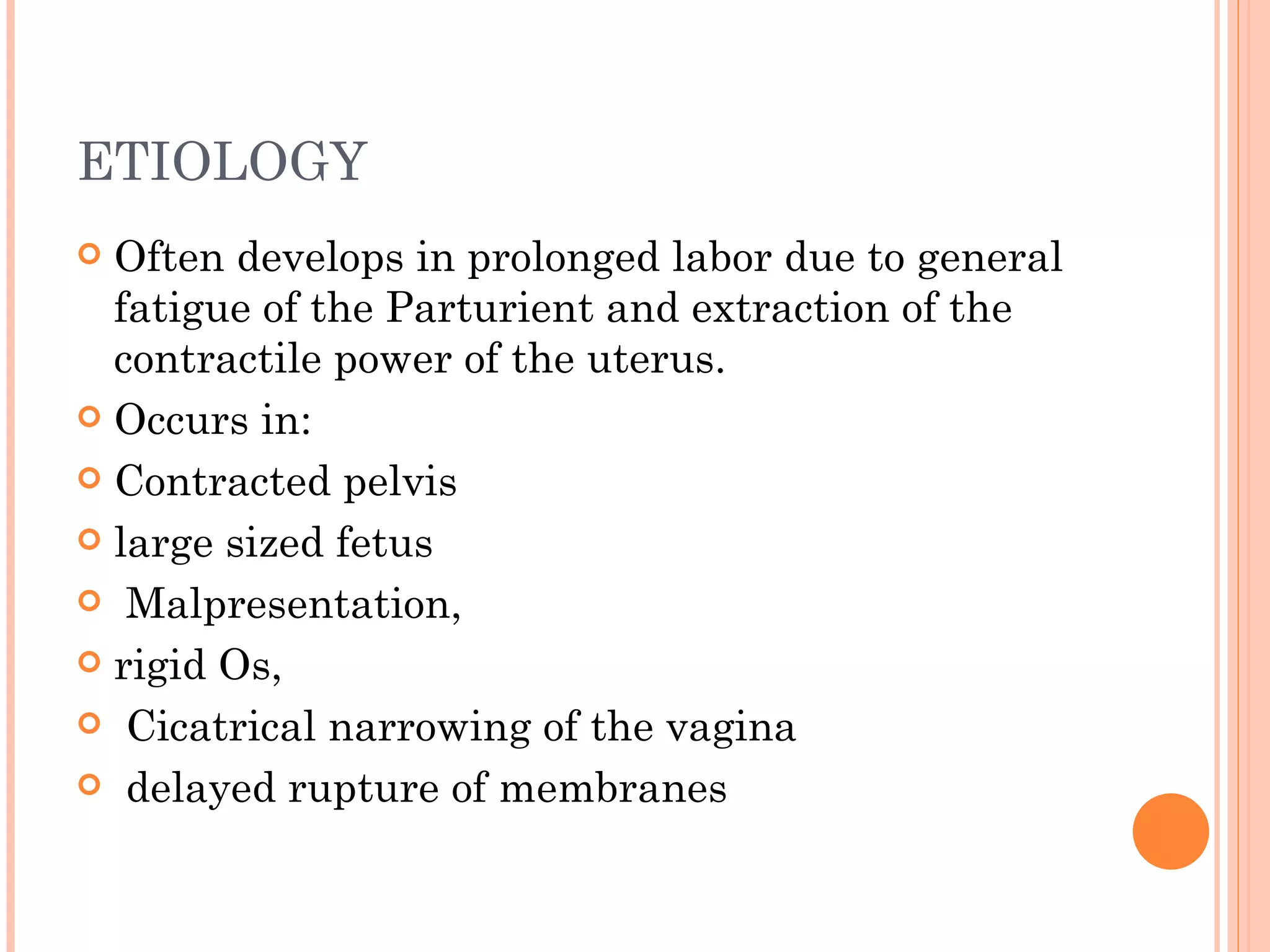 ETIOLOGY Often develops in prolonged labor due to general fatigue of the Parturient and extraction of the contractile power of the uterus. Occurs in: Contracted pelvis  large sized fetus Malpresentation,  rigid Os, Cicatrical narrowing of the vagina delayed rupture of membranes 