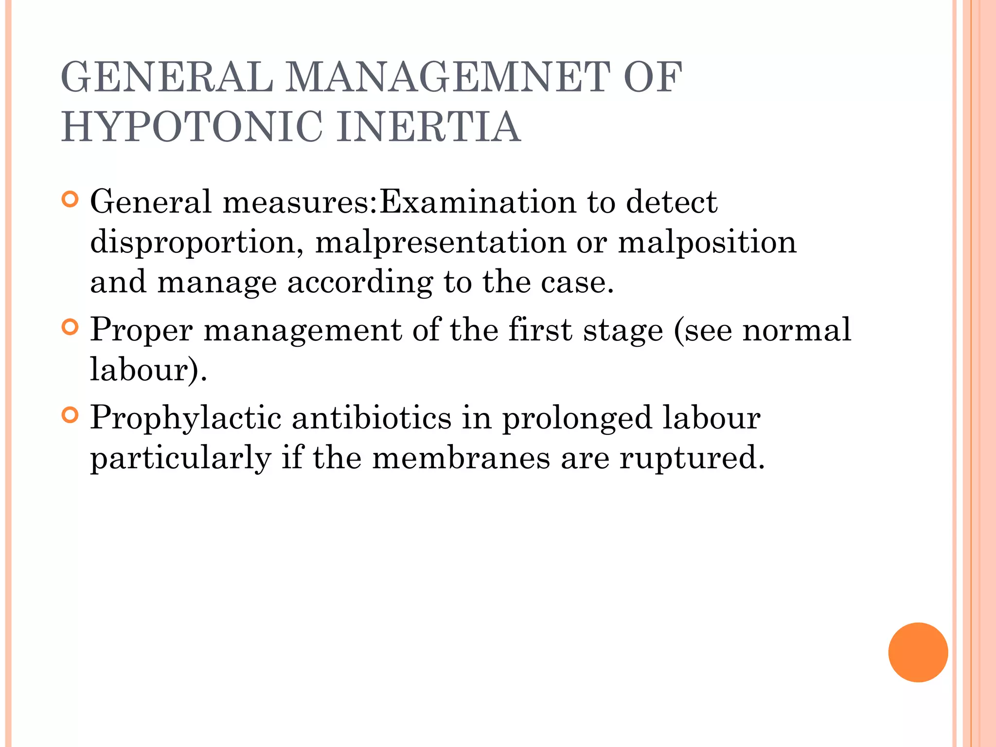 GENERAL MANAGEMNET OF HYPOTONIC INERTIA General measures:Examination to detect disproportion, malpresentation or malposition and manage according to the case. Proper management of the first stage (see normal labour). Prophylactic antibiotics in prolonged labour particularly if the membranes are ruptured. 