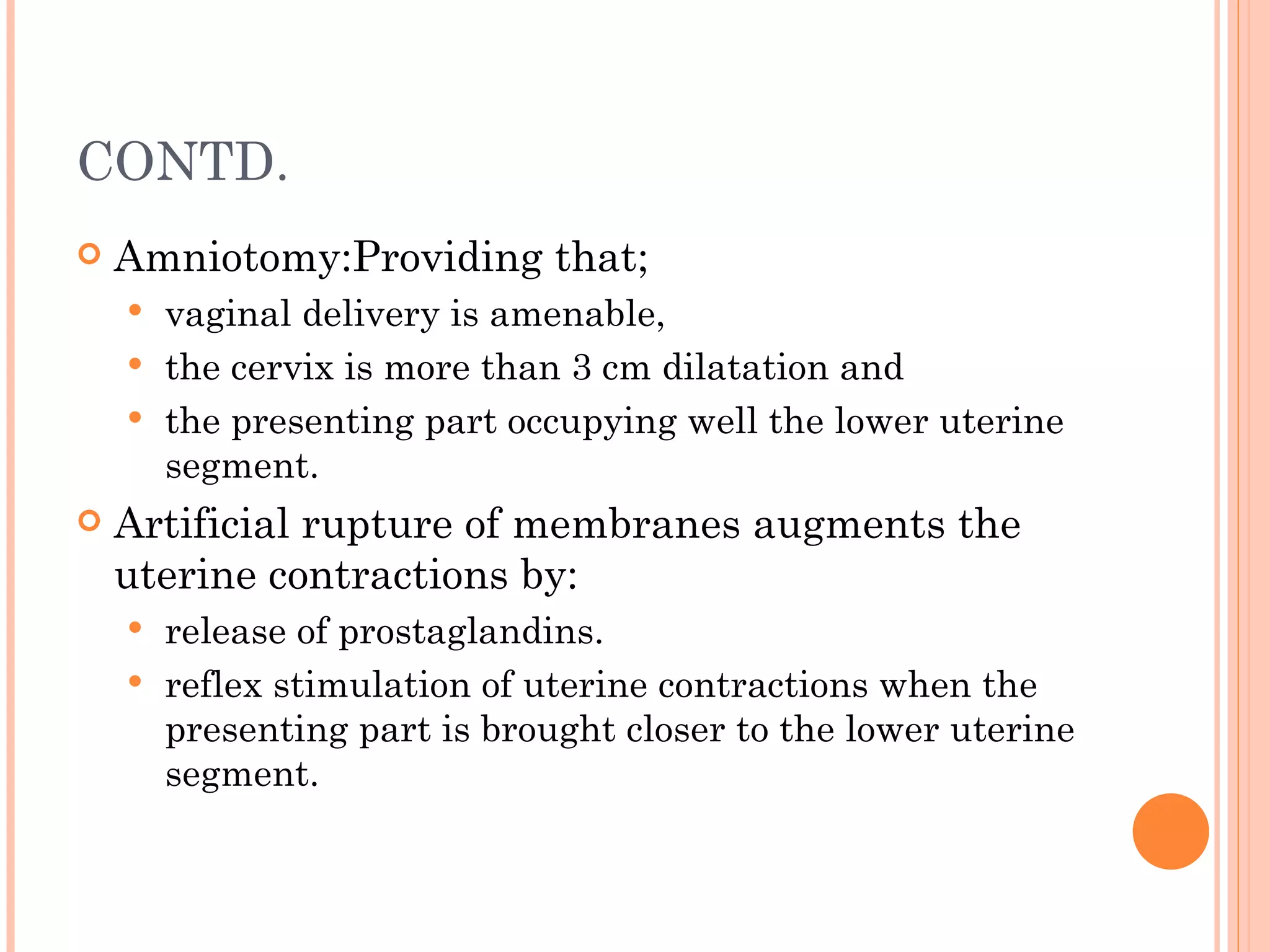 CONTD.  Amniotomy:Providing that; vaginal delivery is amenable, the cervix is more than 3 cm dilatation and the presenting part occupying well the lower uterine segment. Artificial rupture of membranes augments the uterine contractions by: release of prostaglandins. reflex stimulation of uterine contractions when the presenting part is brought closer to the lower uterine segment. 