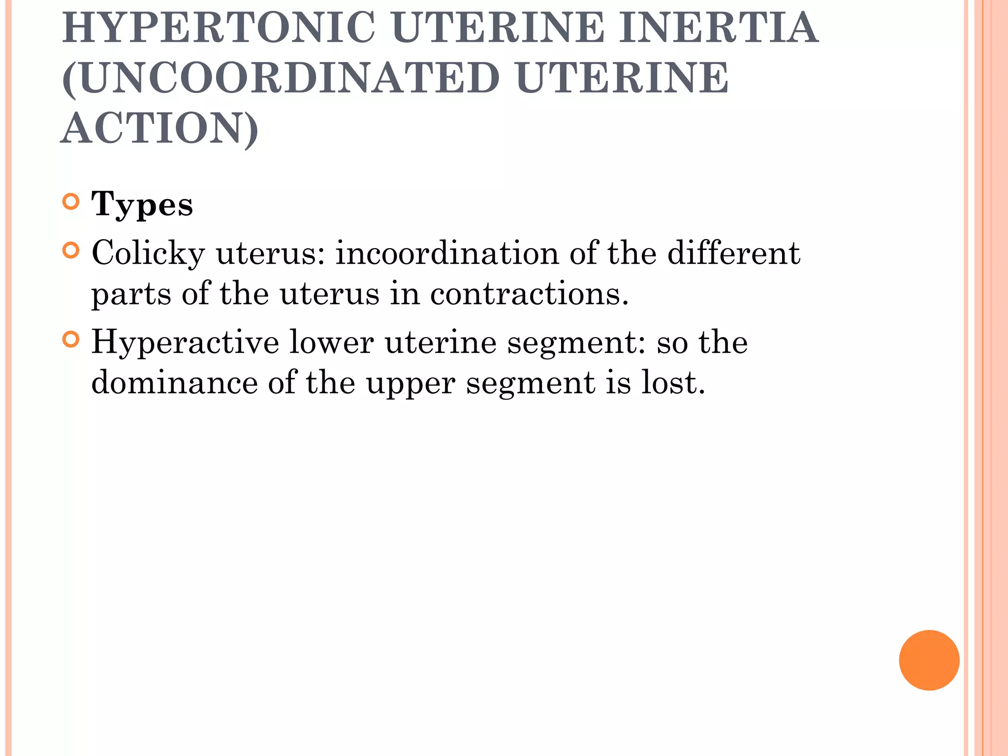 HYPERTONIC UTERINE INERTIA (UNCOORDINATED UTERINE ACTION) Types Colicky uterus: incoordination of the different parts of the uterus in contractions. Hyperactive lower uterine segment: so the dominance of the upper segment is lost. 