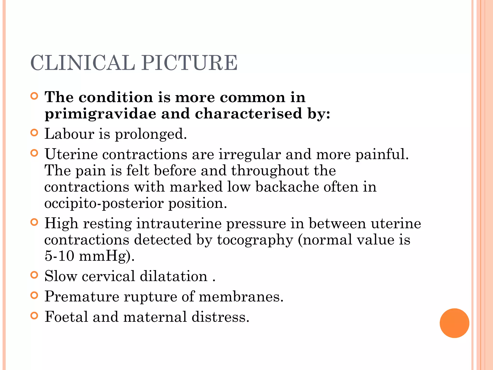 CLINICAL PICTURE The condition is more common in primigravidae and characterised by: Labour is prolonged. Uterine contractions are irregular and more painful. The pain is felt before and throughout the contractions with marked low backache often in occipito-posterior position. High resting intrauterine pressure in between uterine contractions detected by tocography (normal value is 5-10 mmHg). Slow cervical dilatation . Premature rupture of membranes. Foetal and maternal distress. 