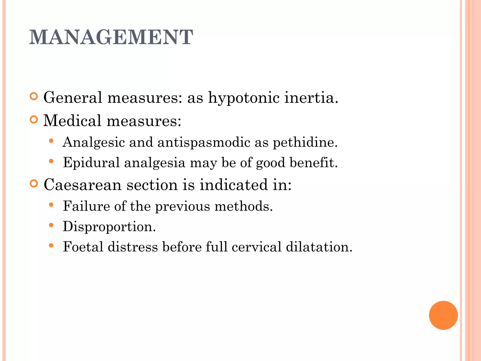MANAGEMENT General measures: as hypotonic inertia. Medical measures: Analgesic and antispasmodic as pethidine. Epidural analgesia may be of good benefit. Caesarean section is indicated in: Failure of the previous methods. Disproportion. Foetal distress before full cervical dilatation. 