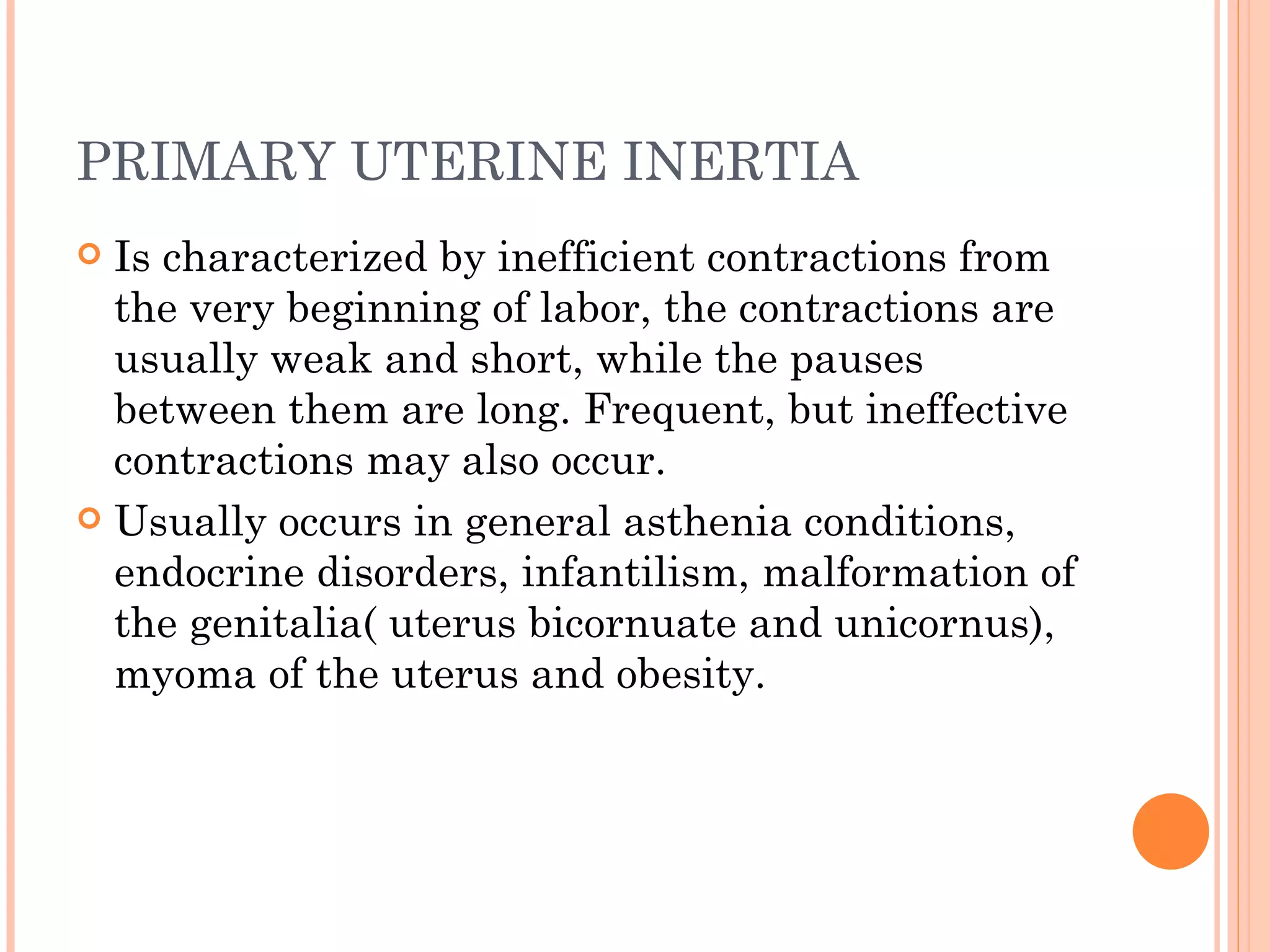 PRIMARY UTERINE INERTIA Is characterized by inefficient contractions from the very beginning of labor, the contractions are usually weak and short, while the pauses between them are long. Frequent, but ineffective contractions may also occur. Usually occurs in general asthenia conditions, endocrine disorders, infantilism, malformation of the genitalia( uterus bicornuate and unicornus), myoma of the uterus and obesity.  