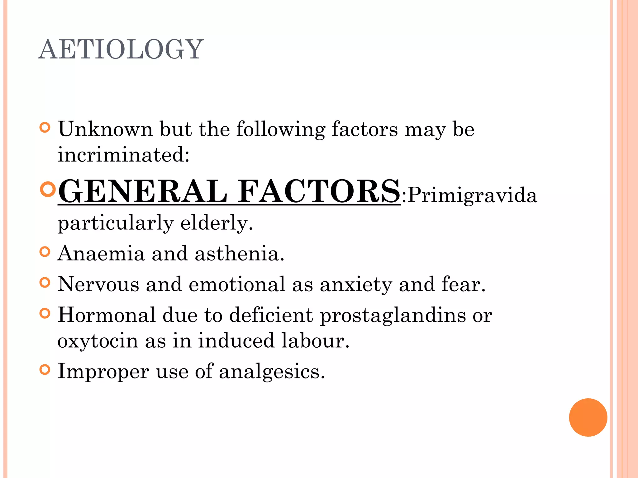 AETIOLOGY Unknown but the following factors may be incriminated: GENERAL FACTORS :Primigravida particularly elderly. Anaemia and asthenia. Nervous and emotional as anxiety and fear. Hormonal due to deficient prostaglandins or oxytocin as in induced labour. Improper use of analgesics. 