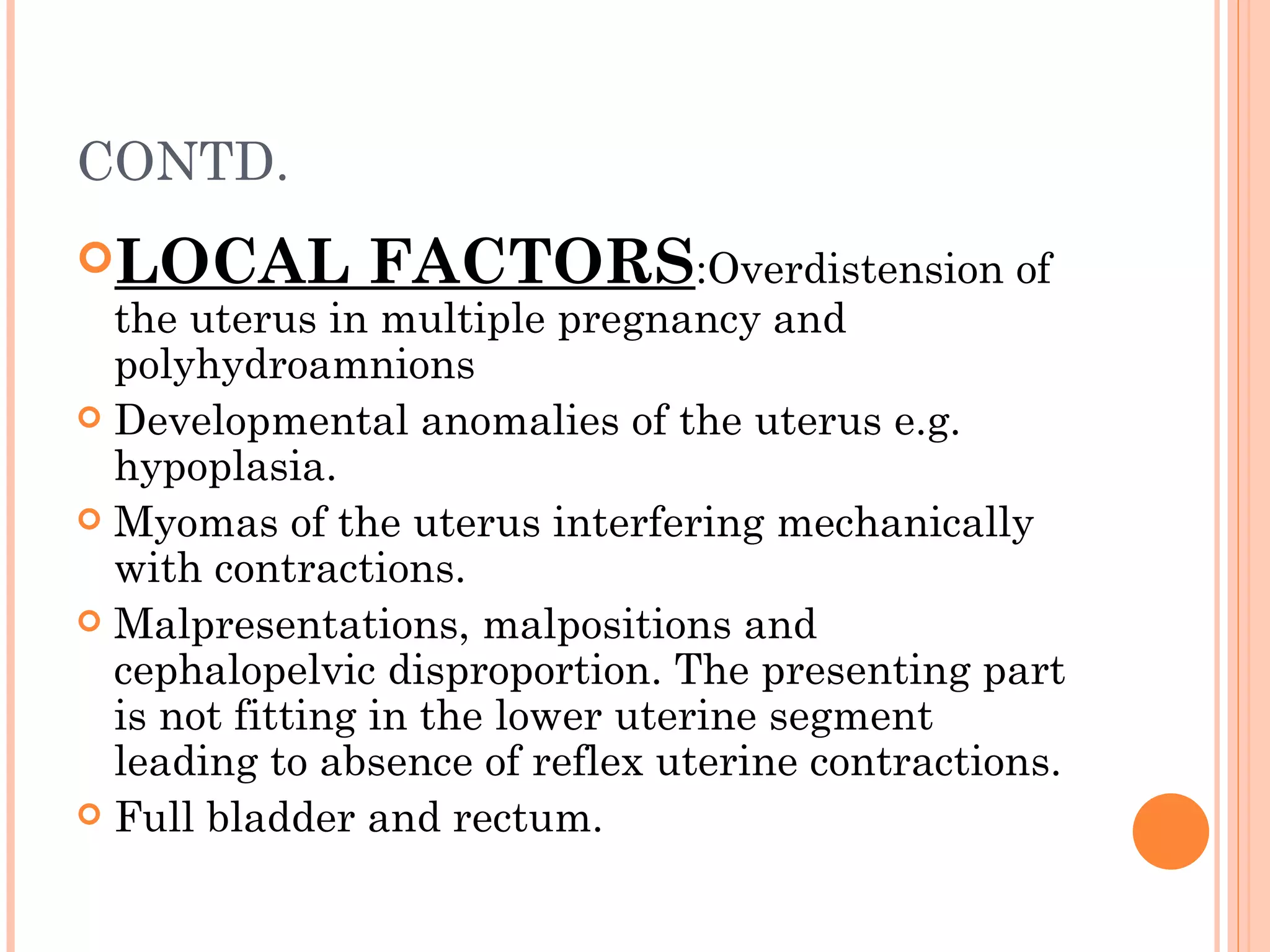 CONTD. LOCAL FACTORS :Overdistension of the uterus in multiple pregnancy and polyhydroamnions  Developmental anomalies of the uterus e.g. hypoplasia. Myomas of the uterus interfering mechanically with contractions. Malpresentations, malpositions and cephalopelvic disproportion. The presenting part is not fitting in the lower uterine segment leading to absence of reflex uterine contractions. Full bladder and rectum. 