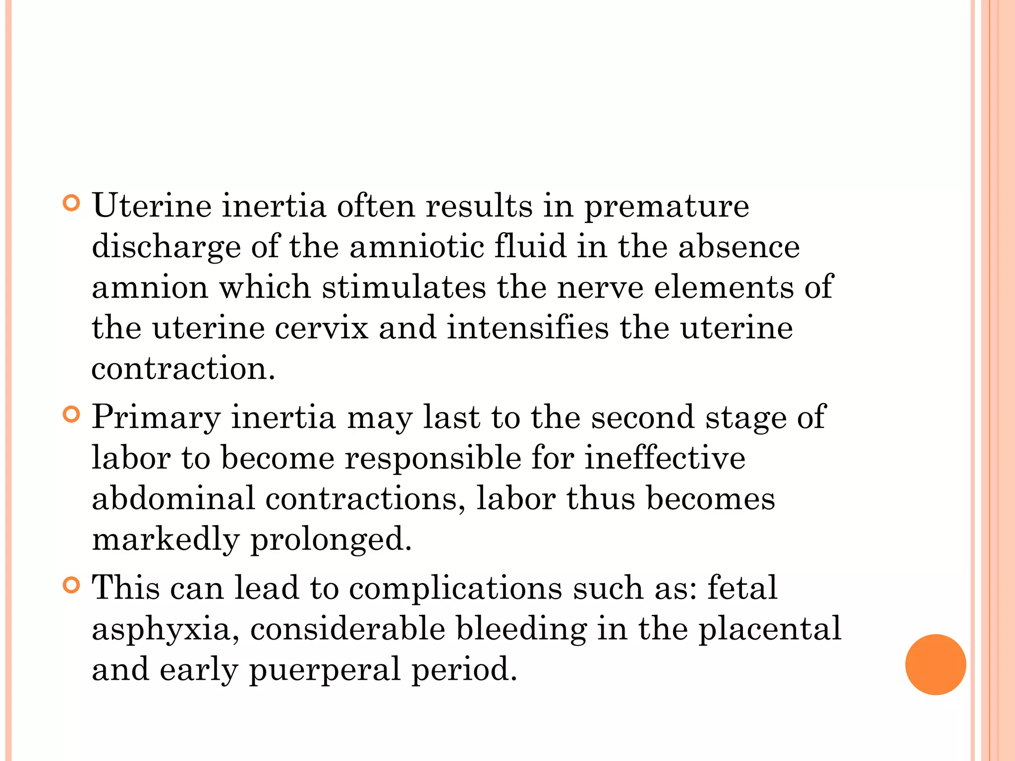 Uterine inertia often results in premature discharge of the amniotic fluid in the absence amnion which stimulates the nerve elements of the uterine cervix and intensifies the uterine contraction. Primary inertia may last to the second stage of labor to become responsible for ineffective abdominal contractions, labor thus becomes markedly prolonged. This can lead to complications such as: fetal asphyxia, considerable bleeding in the placental and early puerperal period. 