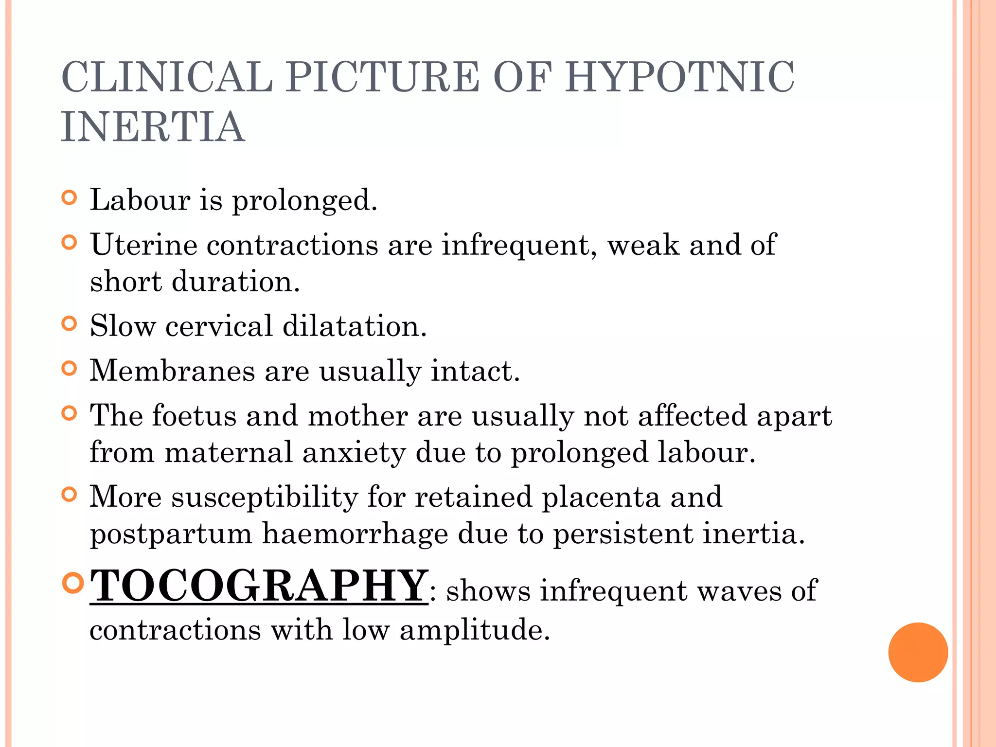 CLINICAL PICTURE OF HYPOTNIC INERTIA Labour is prolonged. Uterine contractions are infrequent, weak and of short duration. Slow cervical dilatation. Membranes are usually intact. The foetus and mother are usually not affected apart from maternal anxiety due to prolonged labour. More susceptibility for retained placenta and postpartum haemorrhage due to persistent inertia. TOCOGRAPHY : shows infrequent waves of contractions with low amplitude. 