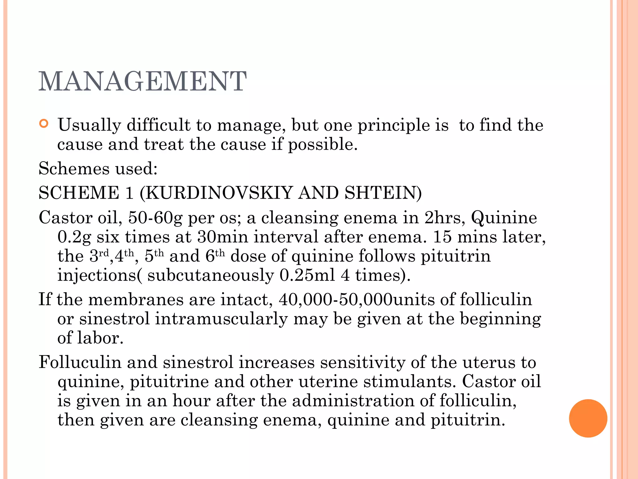 MANAGEMENT Usually difficult to manage, but one principle is  to find the cause and treat the cause if possible. Schemes used: SCHEME 1 (KURDINOVSKIY AND SHTEIN) Castor oil, 50-60g per os; a cleansing enema in 2hrs, Quinine 0.2g six times at 30min interval after enema. 15 mins later, the 3 rd ,4 th , 5 th  and 6 th  dose of quinine follows pituitrin injections( subcutaneously 0.25ml 4 times). If the membranes are intact, 40,000-50,000units of folliculin or sinestrol intramuscularly may be given at the beginning of labor. Folluculin and sinestrol increases sensitivity of the uterus to quinine, pituitrine and other uterine stimulants. Castor oil is given in an hour after the administration of folliculin, then given are cleansing enema, quinine and pituitrin. 