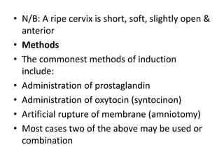 • N/B: A ripe cervix is short, soft, slightly open &
anterior
• Methods
• The commonest methods of induction
include:
• Administration of prostaglandin
• Administration of oxytocin (syntocinon)
• Artificial rupture of membrane (amniotomy)
• Most cases two of the above may be used or
combination
 