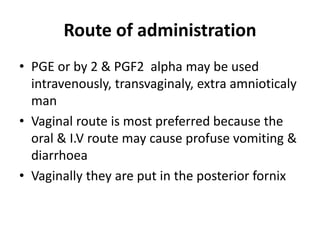 Route of administration
• PGE or by 2 & PGF2 alpha may be used
intravenously, transvaginaly, extra amnioticaly
man
• Vaginal route is most preferred because the
oral & I.V route may cause profuse vomiting &
diarrhoea
• Vaginally they are put in the posterior fornix
 