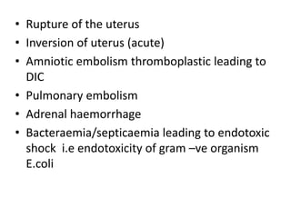 • Rupture of the uterus
• Inversion of uterus (acute)
• Amniotic embolism thromboplastic leading to
DIC
• Pulmonary embolism
• Adrenal haemorrhage
• Bacteraemia/septicaemia leading to endotoxic
shock i.e endotoxicity of gram –ve organism
E.coli
 