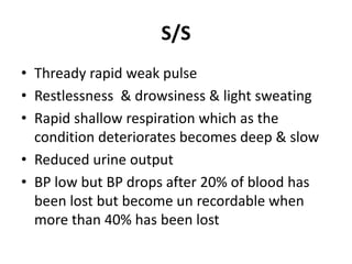 S/S
• Thready rapid weak pulse
• Restlessness & drowsiness & light sweating
• Rapid shallow respiration which as the
condition deteriorates becomes deep & slow
• Reduced urine output
• BP low but BP drops after 20% of blood has
been lost but become un recordable when
more than 40% has been lost
 