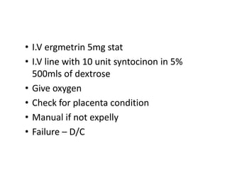 • I.V ergmetrin 5mg stat
• I.V line with 10 unit syntocinon in 5%
500mls of dextrose
• Give oxygen
• Check for placenta condition
• Manual if not expelly
• Failure – D/C
 