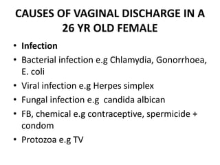 CAUSES OF VAGINAL DISCHARGE IN A
26 YR OLD FEMALE
• Infection
• Bacterial infection e.g Chlamydia, Gonorrhoea,
E. coli
• Viral infection e.g Herpes simplex
• Fungal infection e.g candida albican
• FB, chemical e.g contraceptive, spermicide +
condom
• Protozoa e.g TV
 