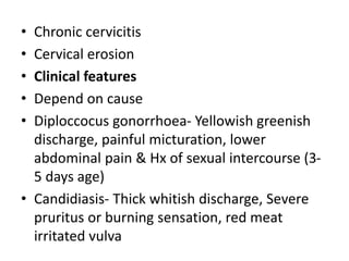 • Chronic cervicitis
• Cervical erosion
• Clinical features
• Depend on cause
• Diploccocus gonorrhoea- Yellowish greenish
discharge, painful micturation, lower
abdominal pain & Hx of sexual intercourse (3-
5 days age)
• Candidiasis- Thick whitish discharge, Severe
pruritus or burning sensation, red meat
irritated vulva
 