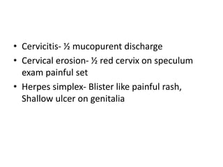 • Cervicitis- ½ mucopurent discharge
• Cervical erosion- ½ red cervix on speculum
exam painful set
• Herpes simplex- Blister like painful rash,
Shallow ulcer on genitalia
 