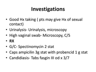 Investigations
• Good Hx taking ( pts may give Hx of sexual
contact)
• Urinalysis- Urinalysis, microscopy
• High vaginal swab- Microscopy, C/S
• RX
• G/C- Spectinomycin 2 stat
• Caps ampicilin 3g stat with probencid 1 g stat
• Candidiasis- Tabs fasgin III od x 3/7
 