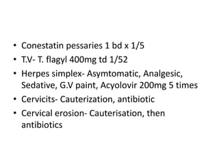 • Conestatin pessaries 1 bd x 1/5
• T.V- T. flagyl 400mg td 1/52
• Herpes simplex- Asymtomatic, Analgesic,
Sedative, G.V paint, Acyolovir 200mg 5 times
• Cervicits- Cauterization, antibiotic
• Cervical erosion- Cauterisation, then
antibiotics
 