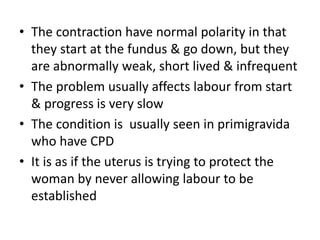 • The contraction have normal polarity in that
they start at the fundus & go down, but they
are abnormally weak, short lived & infrequent
• The problem usually affects labour from start
& progress is very slow
• The condition is usually seen in primigravida
who have CPD
• It is as if the uterus is trying to protect the
woman by never allowing labour to be
established
 